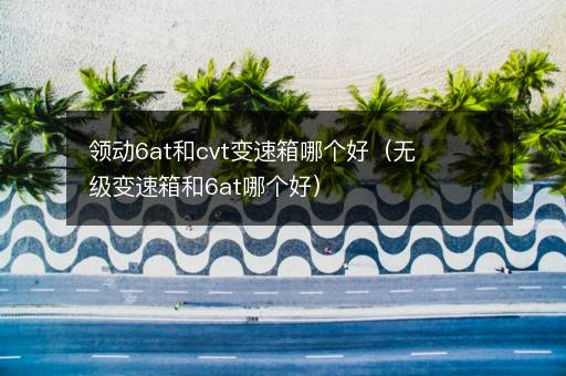 领动6at和cvt变速箱哪个好（无级变速箱和6at哪个好）