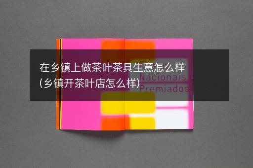 在乡镇上做茶叶茶具生意怎么样(乡镇开茶叶店怎么样)