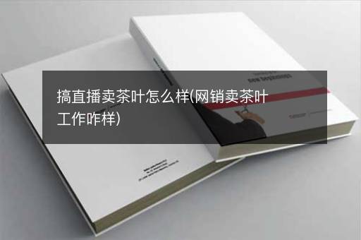 搞直播卖茶叶怎么样(网销卖茶叶工作咋样)