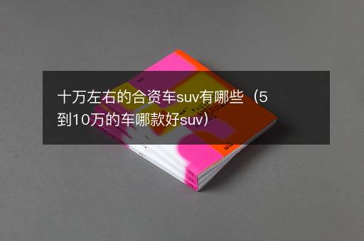 十万左右的合资车suv有哪些（5到10万的车哪款好suv）