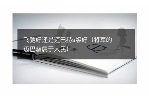 飞驰好还是迈巴赫s级好（将军的迈巴赫属于人民）