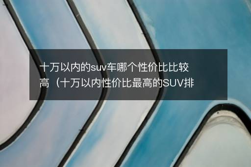 十万以内的suv车哪个性价比比较高（十万以内性价比最高的SUV排行榜）