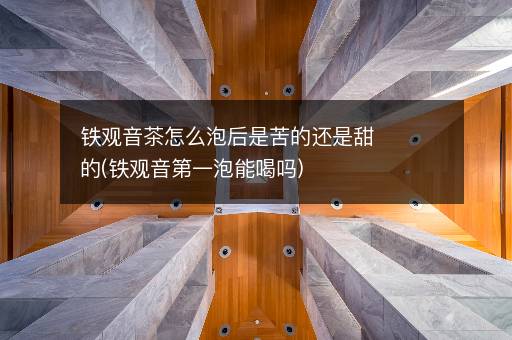 铁观音茶怎么泡后是苦的还是甜的(铁观音第一泡能喝吗)